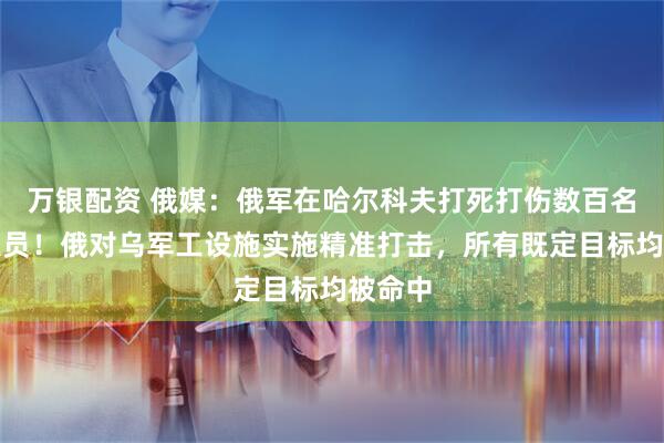 万银配资 俄媒：俄军在哈尔科夫打死打伤数百名乌军人员！俄对乌军工设施实施精准打击，所有既定目标均被命中