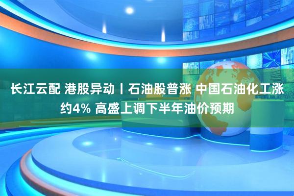 长江云配 港股异动丨石油股普涨 中国石油化工涨约4% 高盛上调下半年油价预期