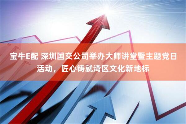 宝牛E配 深圳国交公司举办大师讲堂暨主题党日活动，匠心铸就湾区文化新地标