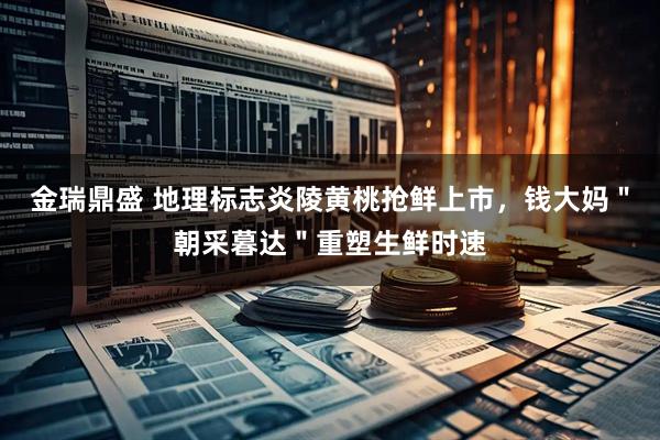 金瑞鼎盛 地理标志炎陵黄桃抢鲜上市，钱大妈＂朝采暮达＂重塑生鲜时速