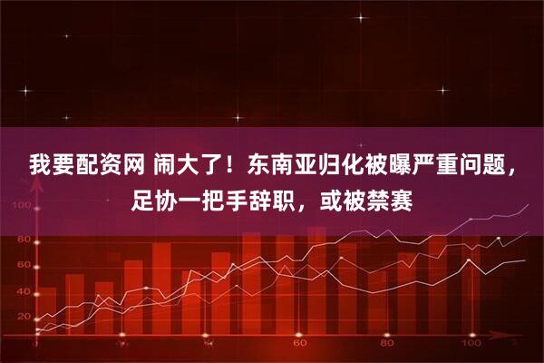 我要配资网 闹大了！东南亚归化被曝严重问题，足协一把手辞职，或被禁赛