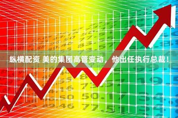 纵横配资 美的集团高管变动，他出任执行总裁！