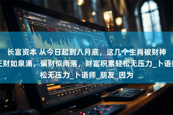 长富资本 从今日起到八月底，这几个生肖被财神青睐有加，正财如泉涌，偏财似雨落，财富积累轻松无压力_卜语师_朋友_因为