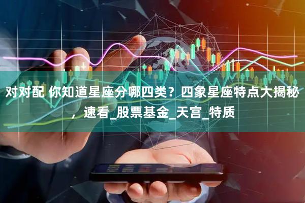 对对配 你知道星座分哪四类？四象星座特点大揭秘，速看_股票基金_天宫_特质