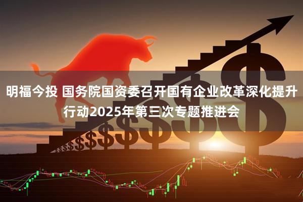 明福今投 国务院国资委召开国有企业改革深化提升行动2025年第三次专题推进会
