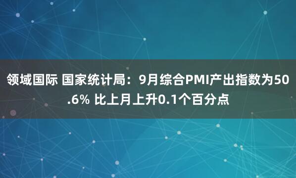 领域国际 国家统计局：9月综合PMI产出指数为50.6% 比上月上升0.1个百分点