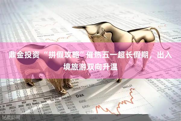 鼎金投资 “拼假攻略”催热五一超长假期，出入境旅游双向升温