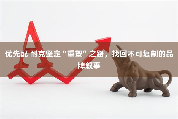 优先配 耐克坚定“重塑”之路，找回不可复制的品牌叙事