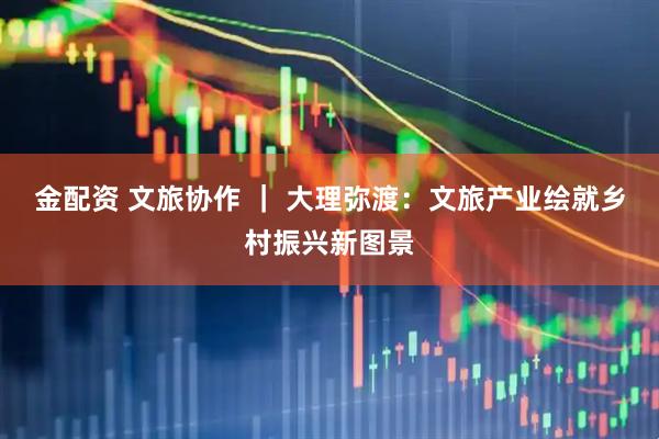 金配资 文旅协作 ｜ 大理弥渡：文旅产业绘就乡村振兴新图景
