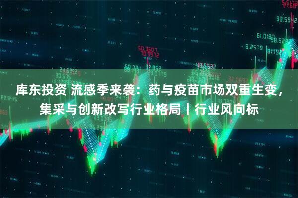 库东投资 流感季来袭：药与疫苗市场双重生变，集采与创新改写行业格局丨行业风向标