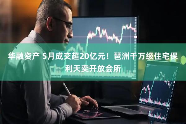 华融资产 5月成交超20亿元！琶洲千万级住宅保利天奕开放会所