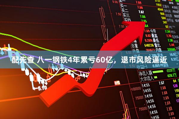 配先查 八一钢铁4年累亏60亿，退市风险逼近
