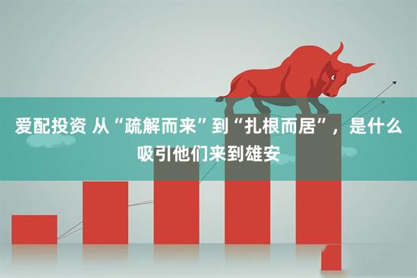 爱配投资 从“疏解而来”到“扎根而居”，是什么吸引他们来到雄安