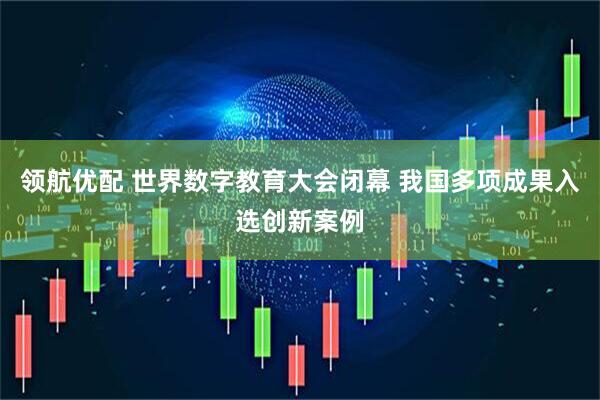 领航优配 世界数字教育大会闭幕 我国多项成果入选创新案例