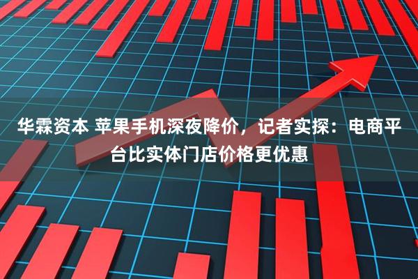 华霖资本 苹果手机深夜降价，记者实探：电商平台比实体门店价格更优惠